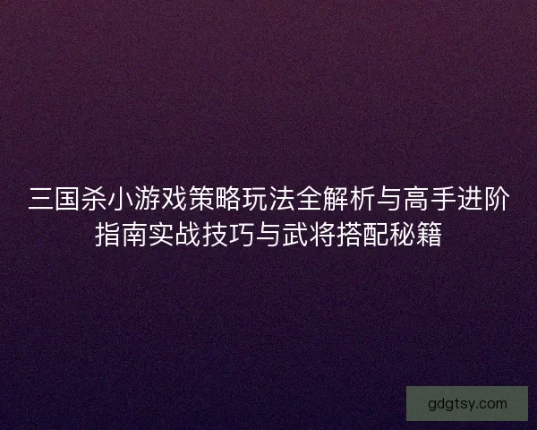 三国杀小游戏策略玩法全解析与高手进阶指南实战技巧与武将搭配秘籍