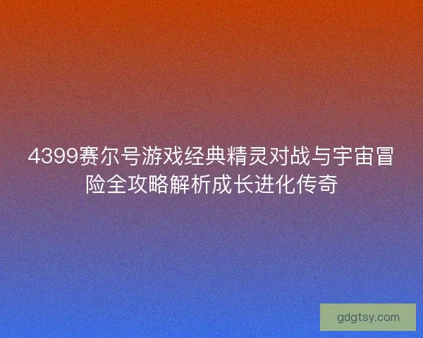 4399赛尔号游戏经典精灵对战与宇宙冒险全攻略解析成长进化传奇