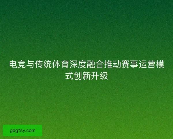 电竞与传统体育深度融合推动赛事运营模式创新升级