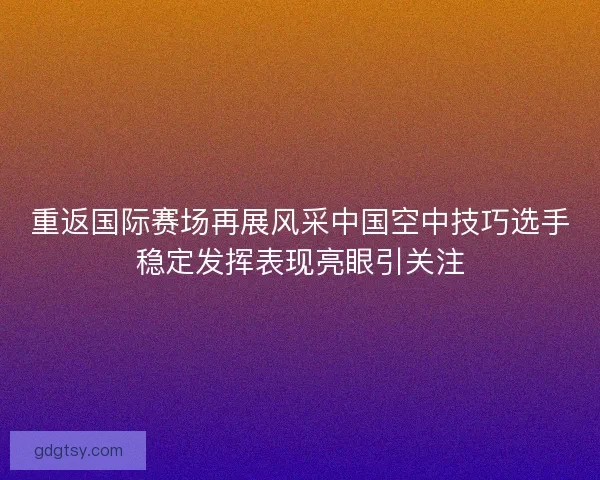 重返国际赛场再展风采中国空中技巧选手稳定发挥表现亮眼引关注