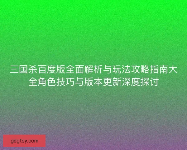 三国杀百度版全面解析与玩法攻略指南大全角色技巧与版本更新深度探讨