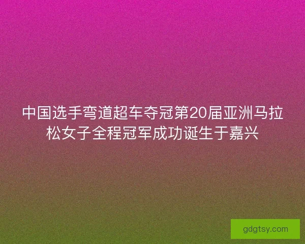 中国选手弯道超车夺冠第20届亚洲马拉松女子全程冠军成功诞生于嘉兴