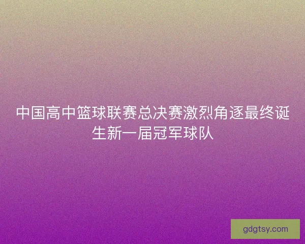 中国高中篮球联赛总决赛激烈角逐最终诞生新一届冠军球队