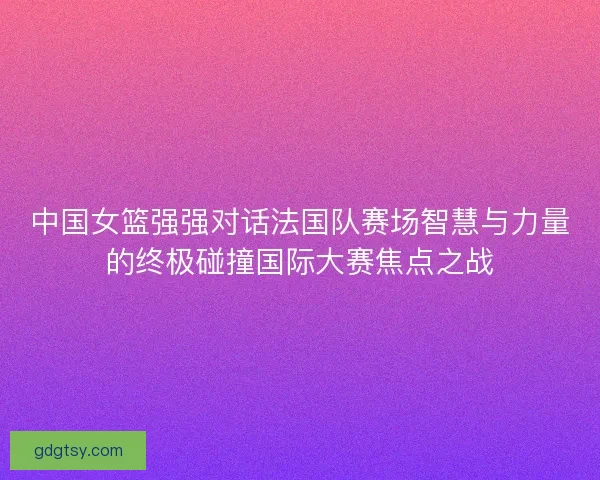 中国女篮强强对话法国队赛场智慧与力量的终极碰撞国际大赛焦点之战
