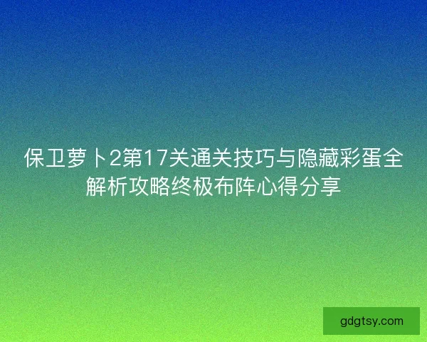 保卫萝卜2第17关通关技巧与隐藏彩蛋全解析攻略终极布阵心得分享