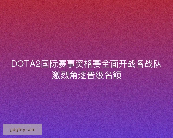 DOTA2国际赛事资格赛全面开战各战队激烈角逐晋级名额