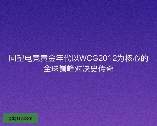 回望电竞黄金年代以WCG2012为核心的全球巅峰对决史传奇