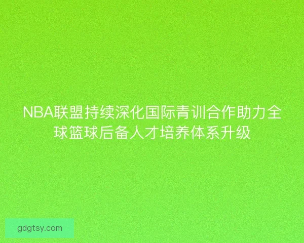 NBA联盟持续深化国际青训合作助力全球篮球后备人才培养体系升级